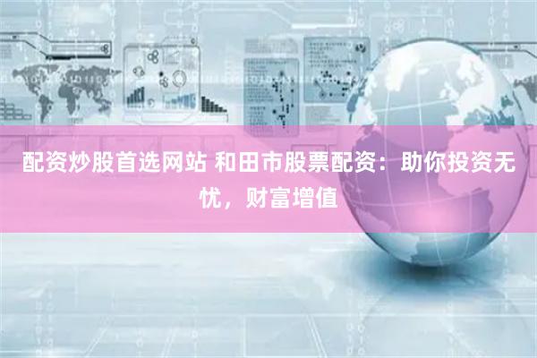 配资炒股首选网站 和田市股票配资：助你投资无忧，财富增值