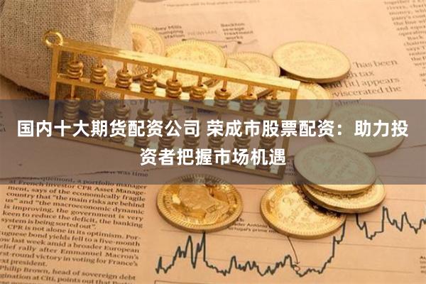 国内十大期货配资公司 荣成市股票配资：助力投资者把握市场机遇