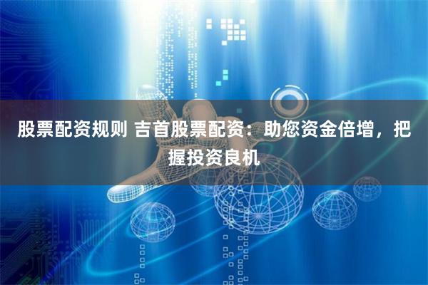 股票配资规则 吉首股票配资：助您资金倍增，把握投资良机