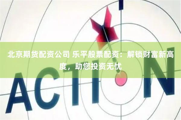 北京期货配资公司 乐平股票配资：解锁财富新高度，助您投资无忧