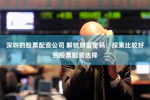 深圳的股票配资公司 解锁财富密码：探索比较好的股票配资选择